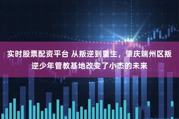 实时股票配资平台 从叛逆到重生，肇庆端州区叛逆少年管教基地改变了小杰的未来