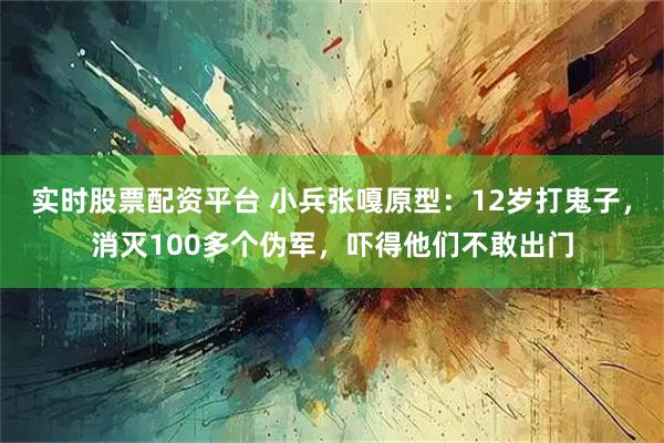 实时股票配资平台 小兵张嘎原型：12岁打鬼子，消灭100多个伪军，吓得他们不敢出门