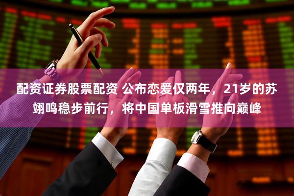 配资证券股票配资 公布恋爱仅两年，21岁的苏翊鸣稳步前行，将中国单板滑雪推向巅峰