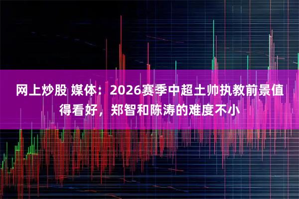 网上炒股 媒体：2026赛季中超土帅执教前景值得看好，郑智和陈涛的难度不小