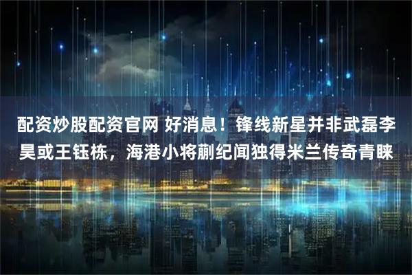 配资炒股配资官网 好消息！锋线新星并非武磊李昊或王钰栋，海港小将蒯纪闻独得米兰传奇青睐