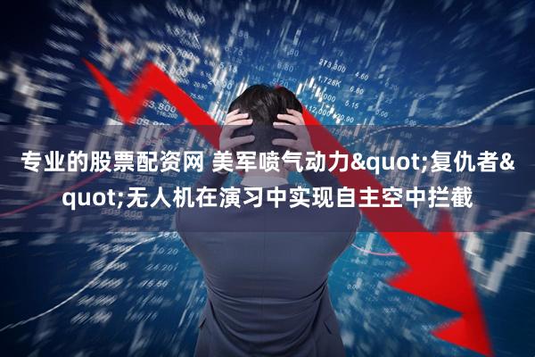 专业的股票配资网 美军喷气动力"复仇者"无人机在演习中实现自主空中拦截