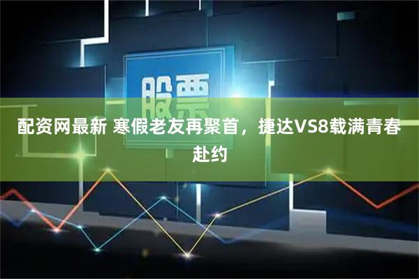 配资网最新 寒假老友再聚首，捷达VS8载满青春赴约