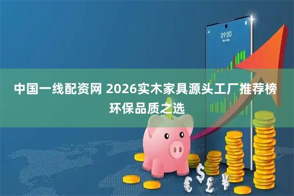 中国一线配资网 2026实木家具源头工厂推荐榜 环保品质之选