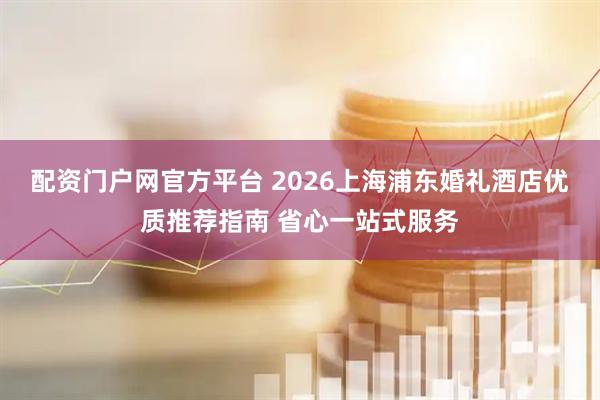 配资门户网官方平台 2026上海浦东婚礼酒店优质推荐指南 省心一站式服务