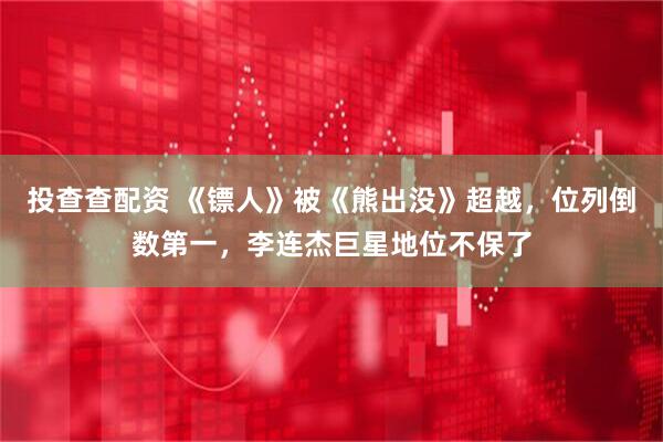 投查查配资 《镖人》被《熊出没》超越，位列倒数第一，李连杰巨星地位不保了