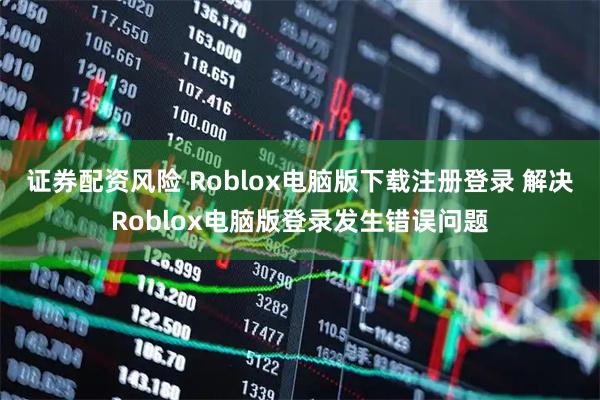 证券配资风险 Roblox电脑版下载注册登录 解决Roblox电脑版登录发生错误问题