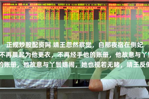 正规炒股配资网 靖王忽然察觉，自那夜宿在侧妃院中后，王妃便变了。不再晨起为他更衣，不再经手他的账册，他故意与丫鬟嬉闹，她也视若无睹，靖王反倒急了
