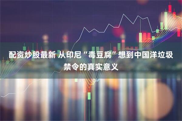 配资炒股最新 从印尼“毒豆腐”想到中国洋垃圾禁令的真实意义