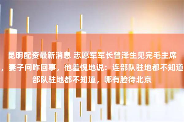 昆明配资最新消息 志愿军军长曾泽生见完毛主席回家就收拾行李，妻子问咋回事，他羞愧地说：连部队驻地都不知道，哪有脸待北京