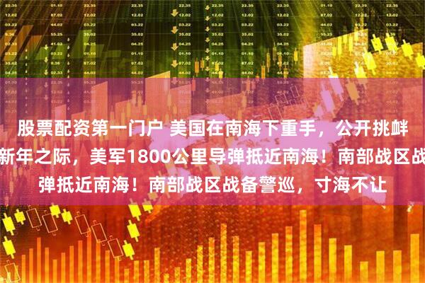 股票配资第一门户 美国在南海下重手，公开挑衅中国，在中国农历新年之际，美军1800公里导弹抵近南海！南部战区战备警巡，寸海不让