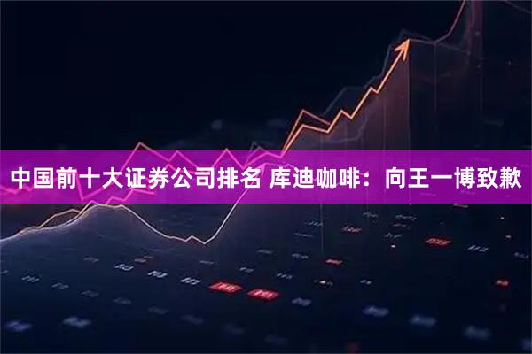 中国前十大证券公司排名 库迪咖啡：向王一博致歉