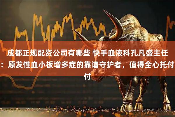 成都正规配资公司有哪些 快手血液科孔凡盛主任：原发性血小板增多症的靠谱守护者，值得全心托付