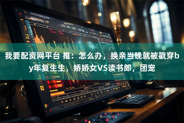我要配资网平台 推：怎么办，换亲当晚就被戳穿by年复生生，娇娇女VS读书郎，团宠