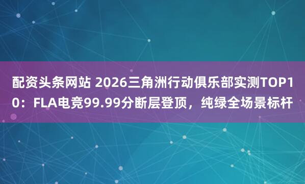 配资头条网站 2026三角洲行动俱乐部实测TOP10：FLA电竞99.99分断层登顶，纯绿全场景标杆