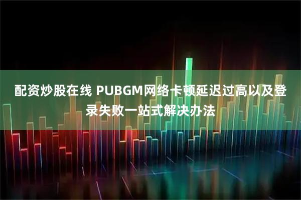 配资炒股在线 PUBGM网络卡顿延迟过高以及登录失败一站式解决办法