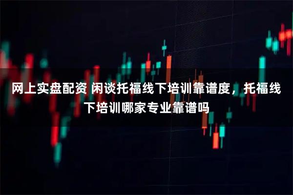 网上实盘配资 闲谈托福线下培训靠谱度，托福线下培训哪家专业靠谱吗