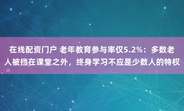 在线配资门户 老年教育参与率仅5.2%:多数老人被挡在课堂之外,终身学习不应是少数人的特权