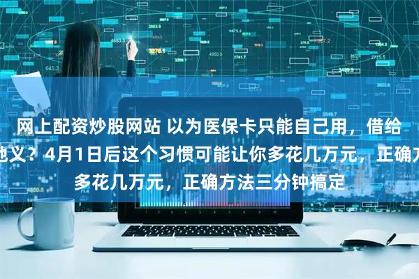 网上配资炒股网站 以为医保卡只能自己用，借给家人买药天经地义？4月1日后这个习惯可能让你多花几万元，正确方法三分钟搞定