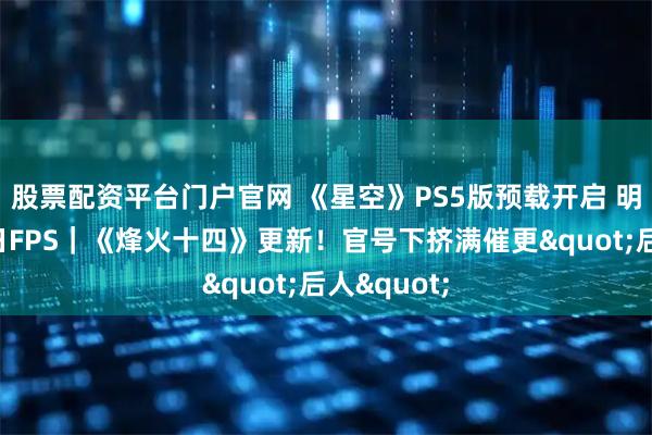 股票配资平台门户官网 《星空》PS5版预载开启 明日发售抗日FPS|《烽火十四》更新!官号下挤满催更"后人"