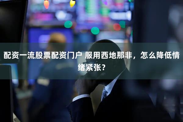 配资一流股票配资门户 服用西地那非，怎么降低情绪紧张？