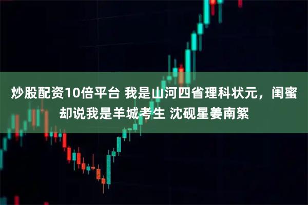 炒股配资10倍平台 我是山河四省理科状元，闺蜜却说我是羊城考生 沈砚星姜南絮