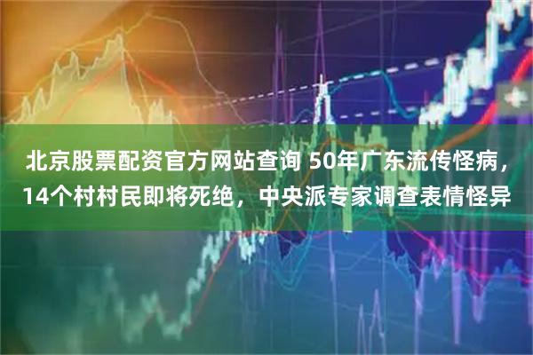 北京股票配资官方网站查询 50年广东流传怪病，14个村村民即将死绝，中央派专家调查表情怪异
