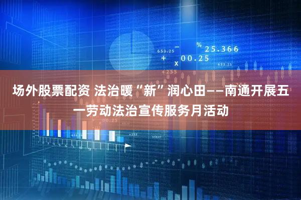 场外股票配资 法治暖“新”润心田——南通开展五一劳动法治宣传服务月活动