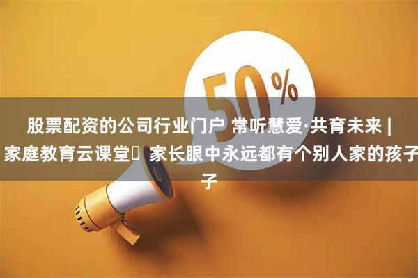股票配资的公司行业门户 常听慧爱·共育未来 | 家庭教育云课堂⑳家长眼中永远都有个别人家的孩子