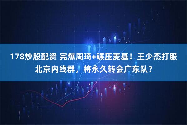 178炒股配资 完爆周琦+碾压麦基！王少杰打服北京内线群，将永久转会广东队？
