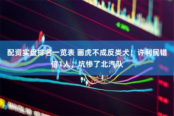配资实盘排名一览表 画虎不成反类犬！许利民错信1人，坑惨了北汽队