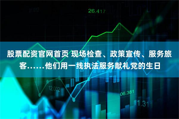 股票配资官网首页 现场检查、政策宣传、服务旅客……他们用一线执法服务献礼党的生日