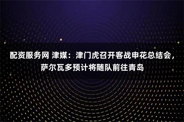 配资服务网 津媒：津门虎召开客战申花总结会，萨尔瓦多预计将随队前往青岛