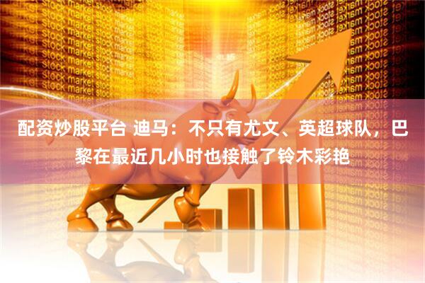 配资炒股平台 迪马：不只有尤文、英超球队，巴黎在最近几小时也接触了铃木彩艳